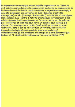 La segmentation stratégique encore appelée segmentation de l'offre ne
doit pas être confondue avec la segmentation marketing ou segmentation de
la demande (traitée dans le chapitre suivant). la segmentation stratégique
consiste à découper une entreprise en DAS (domaines d'activités
stratégiques) ou SBU (Strategic Business Unit) ou USH (Unité Stratégique
Homogène) ou CAS (Centre d'Activité Stratégique) correspondant à des
métiers (ensemble des compétences et facteurs clés de succès maîtrisés
par l'entreprise et combinés pour servir un marché) pour lesquels elle
dispose d'un avantage concurrentiel (supériorité qui procure un atout
valorisable) dans le but de se constituer un portefeuilles d'activités
(approche stratégique) ou de produits (approche marketing)
complémentaires qu'elle proposera à un groupe de clients déterminé [De
Bodinat et Al., Gestion internationale de l'entreprise, Dalloz, 1978
 
