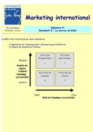 Marketing international
    M. Alain Deppe                              Séquence 4:
   Professeur Amiens                   Document 5 – La matrice du BCG2


Le BCG 2 est caractérisé par deux dimensions

      - l'importance de l'avantage dont l'entreprise peut bénéficier
      - le nombre de moyens de l'obtenir
 