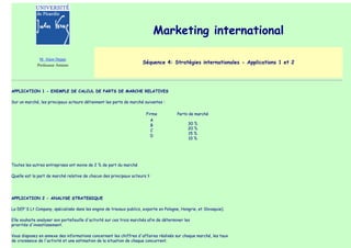 Marketing international

              M. Alain Deppe
             Professeur Amiens
                                                                     Séquence 4: Stratégies internationales - Applications 1 et 2




APPLICATION 1 - EXEMPLE DE CALCUL DE PARTS DE MARCHE RELATIVES

Sur un marché, les principaux acteurs détiennent les parts de marché suivantes :

                                                                       Firme            Parts de marché
                                                                           A
                                                                           B                  30 %
                                                                           C                  20 %
                                                                                              15 %
                                                                           D
                                                                                              10 %




Toutes les autres entreprises ont moins de 2 % de part du marché

Quelle est la part de marché relative de chacun des principaux acteurs ?




APPLICATION 2 - ANALYSE STRATEGIQUE

La DEP'S Lt Company, spécialisée dans les engins de travaux publics, exporte en Pologne, Hongrie, et Slovaquie).

Elle souhaite analyser son portefeuille d'activité sur ces trois marchés afin de déterminer les
priorités d'investissement.

Vous disposez en annexe des informations concernant les chiffres d'affaires réalisés sur chaque marché, les taux
de croissance de l'activité et une estimation de la situation de chaque concurrent.
 