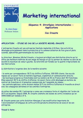 Marketing international
                                 Séquence 4: Stratégies internationales -
                                               Applications
    M. Alain Deppe
   Professeur Amiens
                                                     Cas Crauste



APPLICATION - ETUDE DE CAS DE LA SOCIETE MICHEL CRAUSTE

L'entreprise Crauste est une entreprise familiale implantée à Orthez. Son activité se
développe principalement dans la production et la commercialisation de foie gras et plats
cuisinés, spécialités gastronomiques du Sud-Ouest.

Le directeur, Monsieur Michel Crauste, a toujours privilégié une distribution directe qui lui
offre une meilleure maîtrise de son image de marque et qui lui permet de réaliser au sein de sa
société le maximum de valeur ajoutée. Sa notoriété est fondée sur la qualité irréprochable de
ses fabrications.

La distribution s'organise donc de la manière suivante:

- la vente par correspondance: 50 % du chiffre d'affaires, 300 000 clients. Son succès
repose sur un savoir-faire en matière logistique, expédition et communication directe;
- les boutiques propres ou franchisées sont au nombre de 52 en France dont 40 franchises.
Elles assurent 40 % du chiffre d'affaires. Un savoir-faire a été développé en matière de
contrat de franchise et d'animation commerciale de l'ensemble du réseau ;
- les contrats spéciaux: cette division réalise 10 % du chiffre d'affaires et travaille en direct
avec les compagnies aériennes et les comités d'entreprise.

Au milieu des années 90, l'entreprise a connu une croissance forte et régulière de l'ordre de
20 % en moyenne. Depuis 1998, M. Crauste constate une baisse de cette croissance qui en
1999/2000 est tombée à 9 %.

M. Crauste pense que cette évolution témoigne d'une modification importante de
l'environnement stratégique de cette activité (produits alimentaires de luxe) et de son
entreprise.

Travail à faire:
 