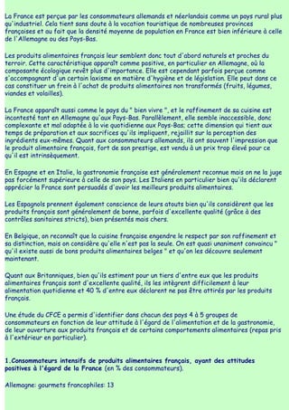 La France est perçue par les consommateurs allemands et néerlandais comme un pays rural plus
qu'industriel. Cela tient sans doute à la vocation touristique de nombreuses provinces
françaises et au fait que la densité moyenne de population en France est bien inférieure à celle
de l'Allemagne ou des Pays-Bas.

Les produits alimentaires français leur semblent donc tout d'abord naturels et proches du
terroir. Cette caractéristique apparaît comme positive, en particulier en Allemagne, où la
composante écologique revêt plus d'importance. Elle est cependant parfois perçue comme
s'accompagnant d'un certain laxisme en matière d'hygiène et de législation. Elle peut dans ce
cas constituer un frein à l'achat de produits alimentaires non transformés (fruits, légumes,
viandes et volailles).

La France apparaît aussi comme le pays du " bien vivre ", et le raffinement de sa cuisine est
incontesté tant en Allemagne qu'aux Pays-Bas. Parallèlement, elle semble inaccessible, donc
complexante et mal adaptée à la vie quotidienne aux Pays-Bas; cette dimension qui tient aux
temps de préparation et aux sacrifices qu'ils impliquent, rejaillit sur la perception des
ingrédients eux-mêmes. Quant aux consommateurs allemands, ils ont souvent l'impression que
le produit alimentaire français, fort de son prestige, est vendu à un prix trop élevé pour ce
qu'il est intrinsèquement.

En Espagne et en Italie, la gastronomie française est généralement reconnue mais on ne la juge
pas forcément supérieure à celle de son pays. Les Italiens en particulier bien qu'ils déclarent
apprécier la France sont persuadés d'avoir les meilleurs produits alimentaires.

Les Espagnols prennent également conscience de leurs atouts bien qu'ils considèrent que les
produits français sont généralement de bonne, parfois d'excellente qualité (grâce à des
contrôles sanitaires stricts), bien présentés mais chers.

En Belgique, on reconnaît que la cuisine française engendre le respect par son raffinement et
sa distinction, mais on considère qu'elle n'est pas la seule. On est quasi unaniment convaincu "
qu'il existe aussi de bons produits alimentaires belges " et qu'on les découvre seulement
maintenant.

Quant aux Britanniques, bien qu'ils estiment pour un tiers d'entre eux que les produits
alimentaires français sont d'excellente qualité, ils les intègrent difficilement à leur
alimentation quotidienne et 40 % d'entre eux déclarent ne pas être attirés par les produits
français.

Une étude du CFCE a permis d'identifier dans chacun des pays 4 à 5 groupes de
consommateurs en fonction de leur attitude à l'égard de l'alimentation et de la gastronomie,
de leur ouverture aux produits français et de certains comportements alimentaires (repas pris
à l'extérieur en particulier).


1.Consommateurs intensifs de produits alimentaires français, ayant des attitudes
positives à l'égard de la France (en % des consommateurs).

Allemagne: gourmets francophiles: 13
 