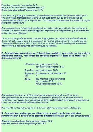 Pays-Bas: gourmets francophiles: 14 %.
Royaume-Uni: Britanniques cosmopolites: 16 %
Italie: innovateurs dans l'alimentation: 19 %

C'est dans ce groupe que se trouvent les consommateurs intensifs de produits nobles (vins
fins, spiritueux, fromages de spécialité). C'est aussi parmi eux qu'on trouve le plus de
consommateurs séduits par le style de vie " à la française " estimant que les produits français
sont parmi les meilleurs.

Ces consommateurs fréquentent assidûment les restaurants, en particulier les restaurants
français. Ils ont une vie sociale développée et reçoivent plus fréquemment que les autres des
amis à dîner ou à déjeuner.

Ils se recrutent plutôt parmi les tranches d'âges jeunes, les classes favorisées bénéficiant
d'une instruction supérieure à la moyenne et de revenus assez élevés. On y compte plus de
femmes que d'hommes, sauf en Italie. Ils sont sensibles à des médias d'opinion à tendance
intellectuelle, à des magazines gastronomiques ou féminins.


2. Consommateurs peu motivés par l'alimentation en général, peu attirés par les produits
alimentaires français, voire ayant des attitudes négatives à l'égard de la France (en %
des consommateurs).

                         Allemagne: anti gastronomes: 29 %,
                                    nationalistes abstinents: 16 %.
                         Pays-Bas: anti gastronomes: 28 %.
                         Royaume- Britanniques traditionalistes: 43
                         Uni:     %
                         Italie:     peu informés et peu intéressés
                                     par la cuisine: 19 %
                                     refus de la nouveauté: 19 %.




Ces consommateurs ne se différencient pas de la moyenne par des critères socio-
démographiques ou se recrutent parmi des personnes plus âgées, de moindre niveau de
formation et de revenus. Leur consommation dans tous les cas est inférieure à la moyenne en
ce qui concerne les produits alimentaires français.

Peu atteints par la presse d'opinion, ils seraient plutôt consommateurs de télévision.

3. Consommateurs motivés par une alimentation de qualité, mais sans vénération
particulière pour la France et les produits alimentaires français (en % des consommateurs).

Allemagne: cordons bleus des grandes occasions: 13 %
Pays-Bas: cordons bleus des grands jours: 28 %.
 