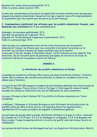 Royaume-Uni: conservateurs progressistes: 21 %
Italie: la cuisine comme vocation: 24%.

Ce sont des consommateurs de produits de qualité plus ou moins intensifs selon les pays pour
lesquels les produits alimentaires français ne font que s'ajouter à une offre déjà abondante:
ils consomment pour leur qualité mais non parce qu'ils sont français.

4. Consommateurs manifestant une attirance pour les produits alimentaires français, mais
demeurant peu utilisateurs (en % des consommateurs).

Allemagne: les nouveaux gastronomes: 30 %.
Pays-Bas: les gourmets qui s'ignorent: 30 %.
Royaume-Uni: les Britanniques d'apparence traditionaliste: 20 %
Italie: la cuisine pratique: 15 %.

Selon les pays ces consommateurs sont attirés à des titres divers par les produits
alimentaires français: les Italiens pour leur commodité d'utilisation, les autres car ils
accordent aux produits français une image excellente mais ils se sentent
un peu mal à l'aise par manque d'information devant l'offre française qui leur apparaît trop
diversifiée. Ils se recrutent parmi les personnes plus âgées, de revenus et de niveau de
formation inférieurs à la moyenne et parmi les femmes.

                                          ANNEXE 6

                     La distribution des produits alimentaires en Europe

Le paysage du commerce en Europe offre encore une large diversité de situation. Toutefois,
comme dans le domaine des courants socioculturels, le commerce a tendance à suivre les
mêmes axes d'évolution.

La majorité des 870 000 magasins européens de marchandises générales sont dans les pays du
Sud (74 %): Espagne, France, Grèce, Italie et Portugal. L'Italie apparaît comme le leader
européen du commerce traditionnel avec ses 311 000 points de vente alimentaire.

Les pays d'Europe du Nord réalisent 52 % du chiffre d'affaires alimentaire de l'Union
européenne.

La Belgique, l'Allemagne et la Grande-Bretagne se sont fortement structurées autour de
grandes unités de vente en libre service. Les hypermarchés et les supermarchés y
représentent 10 % ou plus du nombre de magasins d'alimentation générale.

Les politiques de marges dans la grande distribution diffèrent d'un pays à l'autre : elles sont
par exemple de 1 % en France, 2 à 3 % en Allemagne et en Espagne, 3 à 5 % au Royaume-Uni.
Dans ce pays, l'image du supermarché est à la notion de qualité, avec des niveaux de prix en
conséquence.

Les marques de distributeur se développent partout. Les Anglais ont été précurseurs. Mark &
 