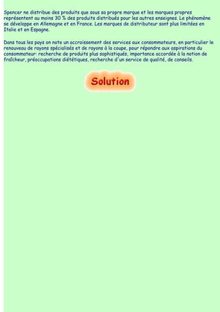 Spencer ne distribue des produits que sous sa propre marque et les marques propres
représentent au moins 30 % des produits distribués pour les autres enseignes. Le phénomène
se développe en Allemagne et en France. Les marques de distributeur sont plus limitées en
Italie et en Espagne.

Dans tous les pays on note un accroissement des services aux consommateurs, en particulier le
renouveau de rayons spécialisés et de rayons à la coupe, pour répondre aux aspirations du
consommateur: recherche de produits plus sophistiqués, importance accordée à la notion de
fraîcheur, préoccupations diététiques, recherche d'un service de qualité, de conseils.
 