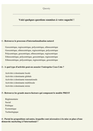 Questy



                    Voici quelques questions soumises à votre sagacité !




1 - Retrouvez le processus d'internationalisation naturel

    Geocentrique, regiocentrique, polycentrique, ethnocentrique
    Geocentrique, ethnocentrique, regiocentrique, polycentrique
    Polycentrique, geocentrique, ethnocentrique, regiocentrique
    Ethnocentrique, polycentrique, geocentrique, regiocentrique
    Ethnocentrique, polycentrique, regiocentrique, geocentrique


2 - A quel type d'activités peut-on associer l'entreprise Coca Cola ?

    Activités à dominante locale
    Activités à dominante globale
    Activités à dominante transnationale
    Activités à dominante multilocale
    Activités à dominante mixte


3 - Retrouvez les grands macro-facteurs qui composent le modèle PREST

    Réglementaire
    Social
    Politique
    Economique
    Technologique


4 - Parmi les propositions suivantes, lesquelles sont nécessaires à la mise en place d'une
démarche marketing à l'international ?
 