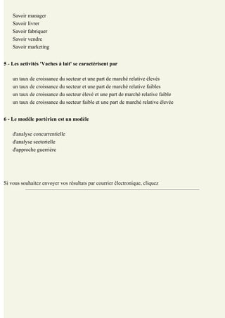 Savoir manager
    Savoir livrer
    Savoir fabriquer
    Savoir vendre
    Savoir marketing


5 - Les activités 'Vaches à lait' se caractérisent par

    un taux de croissance du secteur et une part de marché relative élevés
    un taux de croissance du secteur et une part de marché relative faibles
    un taux de croissance du secteur élevé et une part de marché relative faible
    un taux de croissance du secteur faible et une part de marché relative élevée


6 - Le modèle portérien est un modèle

    d'analyse concurrentielle
    d'analyse sectorielle
    d'approche guerrière

                                Voyons vos résultats et la correction ...


Si vous souhaitez envoyer vos résultats par courrier électronique, cliquez    ici
 