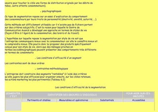 oeuvre pour toucher la cible une forme de distribution originale par les débits de
tabac, autre attente consommateurs).

                                   ■   psychographiques

Ce type de segmentation repose sur un essai d'explication du comportement
des consommateurs par leurs traits de personnalité (émotivité, anxiété, autorité, ...).

Cette méthode est difficilement utilisable car il n'existe pas de fichiers portant
sur des critères subjectifs. C'est la raison pour laquelle le Centre de
Communication Avancé a développé une approche en termes de styles de vie
(façon d'être à l'égard de la consommation, des loisirs et du travail).

L'hypothèse sur laquelle repose la segmentation par style de vie est que
l'entreprise communiquera mieux avec le consommateur car elle le connaîtra mieux et
le comprendra mieux. Elle pourra donc lui proposer des produits spécifiquement
conçus pour son style de vie, alors que des ménages proches en
termes sociodémographiques peuvent présenter des comportements très différents
en termes de consommatio

                            ●   Les conditions d'efficacité d'un segment

Les contraintes sont de deux ordres

                            ■   contraintes méthodologiques

L'entreprise doit construire des segments "rentables" à l'aide des critères
qu'elle jugera les plus efficaces pour organiser ensuite, sur les cibles retenues,
les actions marketing les plus pertinentes (Tableau 6.2)


                                                 Les conditions d'efficacité de la segmentation

SEGMENTER,                                                                                               POUR AGIR SUR CES
                                           IDENTIFIER DES GROUPES D'INDIVIDUS
   C'EST                                                                                                      GROUPES
                     Pertinents et stables           Mesurables et opératoires            Substantiels       Accessibles
 