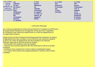 Les critères   Les                               Il faut                        Le critère    La firme
   retenus      segments                          pouvoir                        doit          doit
   doivent      ne sont                           dénombrer                      permettre     pouvoir
permettre de    pertinents                        les                            d'envisager   communiquer
  construire    que si                            individus                      des           avec le
des segments    leurs                             constituant                    actions       segment
                différences                       le segment                     rentables     et lui
                justifient                        et créer un                                  donner la
                des                               nombre de                                    possibilité
                traitements                       segments                                     d'acheter
                distincts                         limités                                      le produit
                et durables


                                           ■   contraintes théoriques

Les critères de segmentation retenus doivent permettre d'expliquer les différences
de comportement relevées entre les segments. Il faut donc faire l'hypothèse
de l'existence d'une relation de causalité entre le critère de segmentation et
le comportement observé.

Comme la majorité des traitements statistiques permettent seulement de mesurer
la dépendance entre deux variables et non d'identifier une relation de causalité,
le choix d'un critère de segmentation doit être précédé d'une réflexion
théorique rigoureuse en vérifiant les points suivants :
- il doit exister une corrélation entre les variables
- l'évolution de la variable explicative doit être antérieure à celle de la variable
à expliquer
- l'existence d'une causalité doit s'inscrire dans un raisonnement logique
- il n'y a pas d'autres explications logiques plausibles à l'évolution de la variable
à expliquer
 