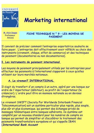 Marketing international

 M. Alain Deppe
                    FICHE TECHNIQUE N ° 9 – LES MOYENS DE
  Professeur
    Amiens                        PAIEMENT


Il convient de préciser comment l‛entreprise exportatrice souhaite se
faire payer. L‛entreprise doit effectivement avoir réfléchi au choix des
instruments (virement, chèque, effet de commerce) et des techniques
de paiement (documentaires ou non documentaires).

I. Les instruments de paiement international

Les moyens de paiement principalement utilisés par les entreprises pour
effectuer les paiements à l‛international s‛apparent à ceux qu‛elles
utilisent sur leurs marchés nationaux.

     A. Le viremenT INTERNATIONAL

Il s‛agit du transfert d'un compte à un autre, opéré par une banque sur
ordre de l'importateur (débiteur), au profit de l'exportateur (le
créancier). L'ordre peut être en monnaie nationale ou en devises
étrangères.

Le virement SWIFT (Society For Worldwide Interbank Financial
Telecommunication) est un système particulier plus rapide, plus souple,
plus sûr et plus économique. qui permet des échanges privés de
messages télématiques entre banques adhérente. Ce système est
complété par un nouveau standard pour les numéros de compte en
banque qui permet de simplifier et d‛accélérer le traitement des
paiements transfrontaliers européens et qui s‛appelle IBAN
(International Bank Account
 