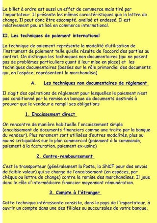 Le billet à ordre est aussi un effet de commerce mais tiré par
l‛importateur. Il présente les mêmes caractéristiques que la lettre de
change. Il peut donc être escompté, avalisé et endossé. Il est
relativement peu utilisé en commerce international.

II. Les techniques de paiement international

La technique de paiement représente la modalité d‛utilisation de
l‛instrument de paiement telle qu‛elle résulte de l‛accord des parties au
contrat. On distingue les techniques non documentaires (qui ne posent
pas de problèmes particuliers quant à leur mise en place) et les
techniques documentaires (basées sur le rôle primordial des documents
qui, en l‛espèce, représentent la marchandise).

             A.      Les techniques non documentaires de règlement

Il s‛agit des opérations de règlement pour lesquelles le paiement n‛est
pas conditionné par la remise en banque de documents destinés à
prouver que le vendeur a rempli ses obligations

           1. Encaissement direct

On rencontre de manière habituelle l'encaissement simple
(encaissement de documents financiers comme une traite par la banque
du vendeur). Plus rarement sont utilisées d‛autres modalités, plus ou
moins critiquables sur le plan commercial (paiement à la commande,
paiement à la facturation, paiement ex-usine)

                  2. Contre-remboursement

C‛est le transporteur (généralement la Poste, la SNCF pour des envois
de faible valeur) qui se charge de l‛encaissement (en espèces, par
chèque ou lettre de change) contre la remise des marchandises. Il joue
donc le rôle d'intermédiaire financier moyennant rémunération.

                       3. Compte à l'étranger

Cette technique intéressante consiste, dans le pays de l'importateur, à
ouvrir un compte dans une des filiales ou succursales de votre banque,
 