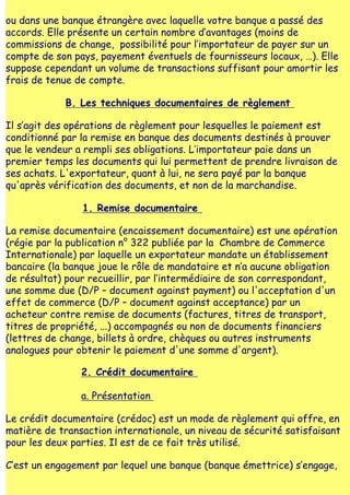 ou dans une banque étrangère avec laquelle votre banque a passé des
accords. Elle présente un certain nombre d‛avantages (moins de
commissions de change, possibilité pour l‛importateur de payer sur un
compte de son pays, payement éventuels de fournisseurs locaux, …). Elle
suppose cependant un volume de transactions suffisant pour amortir les
frais de tenue de compte.

             B. Les techniques documentaires de règlement

Il s‛agit des opérations de règlement pour lesquelles le paiement est
conditionné par la remise en banque des documents destinés à prouver
que le vendeur a rempli ses obligations. L‛importateur paie dans un
premier temps les documents qui lui permettent de prendre livraison de
ses achats. L'exportateur, quant à lui, ne sera payé par la banque
qu'après vérification des documents, et non de la marchandise.

                1. Remise documentaire

La remise documentaire (encaissement documentaire) est une opération
(régie par la publication n° 322 publiée par la Chambre de Commerce
Internationale) par laquelle un exportateur mandate un établissement
bancaire (la banque joue le rôle de mandataire et n‛a aucune obligation
de résultat) pour recueillir, par l‛intermédiaire de son correspondant,
une somme due (D/P – document against payment) ou l'acceptation d'un
effet de commerce (D/P – document against acceptance) par un
acheteur contre remise de documents (factures, titres de transport,
titres de propriété, ...) accompagnés ou non de documents financiers
(lettres de change, billets à ordre, chèques ou autres instruments
analogues pour obtenir le paiement d'une somme d'argent).

                2. Crédit documentaire

                a. Présentation

Le crédit documentaire (crédoc) est un mode de règlement qui offre, en
matière de transaction internationale, un niveau de sécurité satisfaisant
pour les deux parties. Il est de ce fait très utilisé.

C‛est un engagement par lequel une banque (banque émettrice) s‛engage,
 