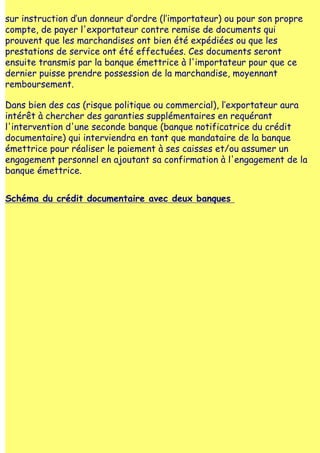 sur instruction d‛un donneur d‛ordre (l‛importateur) ou pour son propre
compte, de payer l'exportateur contre remise de documents qui
prouvent que les marchandises ont bien été expédiées ou que les
prestations de service ont été effectuées. Ces documents seront
ensuite transmis par la banque émettrice à l'importateur pour que ce
dernier puisse prendre possession de la marchandise, moyennant
remboursement.

Dans bien des cas (risque politique ou commercial), l‛exportateur aura
intérêt à chercher des garanties supplémentaires en requérant
l'intervention d'une seconde banque (banque notificatrice du crédit
documentaire) qui interviendra en tant que mandataire de la banque
émettrice pour réaliser le paiement à ses caisses et/ou assumer un
engagement personnel en ajoutant sa confirmation à l'engagement de la
banque émettrice.


Schéma du crédit documentaire avec deux banques
 