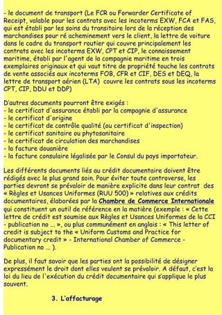 - le document de transport (Le FCR ou Forwarder Certificate of
Receipt, valable pour les contrats avec les incoterms EXW, FCA et FAS,
qui est établi par les soins du transitaire lors de la réception des
marchandises pour ré acheminement vers le client, la lettre de voiture
dans le cadre du transport routier qui couvre principalement les
contrats avec les incoterms EXW, CPT et CIP, le connaissement
maritime, établi par l'agent de la compagnie maritime en trois
exemplaires originaux et qui vaut titre de propriété touche les contrats
de vente associés aux incoterms FOB, CFR et CIF, DES et DEQ, la
lettre de transport aérien (LTA) couvre les contrats sous les incoterms
CPT, CIP, DDU et DDP)

D‛autres documents pourront être exigés :
- le certificat d'assurance établi par la compagnie d'assurance
- le certificat d'origine
- le certificat de contrôle qualité (ou certificat d'inspection)
- le certificat sanitaire ou phytosanitaire
- le certificat de circulation des marchandises
- la facture douanière
- la facture consulaire légalisée par le Consul du pays importateur.

Les différents documents liés au crédit documentaire doivent être
rédigés avec le plus grand soin. Pour éviter toute controverse, les
parties devront se prévaloir de manière explicite dans leur contrat des
« Règles et Usances Uniformes (RUU 500) » relatives aux crédits
documentaires, élaborées par la Chambre de Commerce Internationale
qui constituent un outil de référence en la matière (exemple : « Cette
lettre de crédit est soumise aux Règles et Usances Uniformes de la CCI
- publication no ... », ou plus communément en anglais : « This letter of
credit is subject to the « Uniform Customs and Practice for
documentary credit » - International Chamber of Commerce -
Publication no ... ).

De plus, il faut savoir que les parties ont la possibilité de désigner
expressément le droit dont elles veulent se prévaloir. A défaut, c‛est la
loi du lieu de l'exécution du crédit documentaire qui s‛applique le plus
souvent.

                3. L‛affacturage
 