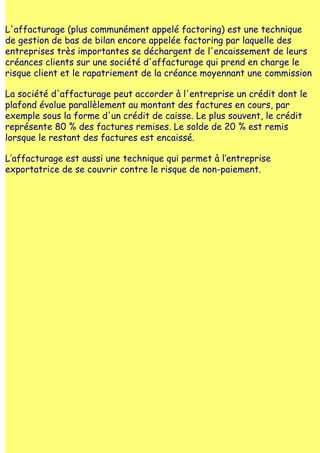 L'affacturage (plus communément appelé factoring) est une technique
de gestion de bas de bilan encore appelée factoring par laquelle des
entreprises très importantes se déchargent de l'encaissement de leurs
créances clients sur une société d'affacturage qui prend en charge le
risque client et le rapatriement de la créance moyennant une commission

La société d'affacturage peut accorder à l'entreprise un crédit dont le
plafond évolue parallèlement au montant des factures en cours, par
exemple sous la forme d'un crédit de caisse. Le plus souvent, le crédit
représente 80 % des factures remises. Le solde de 20 % est remis
lorsque le restant des factures est encaissé.

L‛affacturage est aussi une technique qui permet à l‛entreprise
exportatrice de se couvrir contre le risque de non-paiement.
 