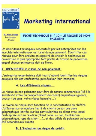 Marketing international

 M. Alain Deppe
                  FICHE TECHNIQUE N ° 10 – LE RISQUE DE NON-
  Professeur
    Amiens                        PAIEMENT


Un des risques principaux rencontrés par les entreprises sur les
marchés internationaux est celui du non paiement. Identifier ces
risques pour être ensuite en capacité de choisir la technique de
couverture la plus appropriée font partie du travail de prévention
auquel chaque entreprise doit se livrer.

I. IDENTIFIER le risque de non-paiement

L‛entreprise exportatrice doit tout d'abord identifier les risques
auxquels elle est confrontée, puis évaluer leur intensité.

            A. Les différents risques

Le risque de non-paiement peut être de nature commerciale (lié à la
solvabilité et/ou au comportement du client) ou politique (guerre,
boycott du pays, voire risque bancaire ...).

Le niveau de risque sera fonction de la concentration du chiffre
d‛affaires sur un nombre limité de clients ou sur une zone
géographique limitée, sur les particularités du client avec lequel
l‛entreprise est en relation (client connu ou non, localisation
géographique, type de client, …)., et des délais de paiement qui auront
été accordés aux clients.

            B. L'évaluation du risque de crédit
 