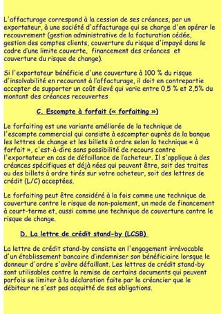 L'affacturage correspond à la cession de ses créances, par un
exportateur, à une société d'affacturage qui se charge d'en opérer le
recouvrement (gestion administrative de la facturation cédée,
gestion des comptes clients, couverture du risque d'impayé dans le
cadre d‛une limite couverte, financement des créances et
couverture du risque de change).

Si l'exportateur bénéficie d'une couverture à 100 % du risque
d'insolvabilité en recourant à l‛affacturage, il doit en contrepartie
accepter de supporter un coût élevé qui varie entre 0,5 % et 2,5% du
montant des créances recouvertes

           C. Escompte à forfait (« forfaiting »)

Le forfaiting est une variante améliorée de la technique de
l'escompte commercial qui consiste à escompter auprès de la banque
les lettres de change et les billets à ordre selon la technique « à
forfait », c'est-à-dire sans possibilité de recours contre
l'exportateur en cas de défaillance de l‛acheteur. Il s'applique à des
créances spécifiques et déjà nées qui peuvent être, soit des traites
ou des billets à ordre tirés sur votre acheteur, soit des lettres de
crédit (L/C) acceptées.

Le forfaiting peut être considéré à la fois comme une technique de
couverture contre le risque de non-paiement, un mode de financement
à court-terme et, aussi comme une technique de couverture contre le
risque de change.

     D. La lettre de crédit stand-by (LCSB)

La lettre de crédit stand-by consiste en l'engagement irrévocable
d'un établissement bancaire d‛indemniser son bénéficiaire lorsque le
donneur d'ordre s'avère défaillant. Les lettres de crédit stand-by
sont utilisables contre la remise de certains documents qui peuvent
parfois se limiter à la déclaration faite par le créancier que le
débiteur ne s'est pas acquitté de ses obligations.
 