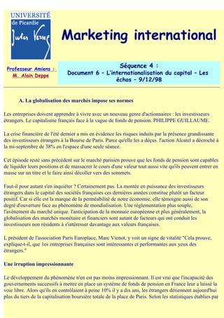 Marketing international

 Professeur Amiens :
                                                          Séquence 4 :
   M. Alain Deppe               Document 6 – L‛internationalisation du capital – Les
                                                 échos – 9/12/98


       A. La globalisation des marchés impose ses normes

Les entreprises doivent apprendre à vivre avec un nouveau genre d'actionnaires : les investisseurs
étrangers. Le capitalisme français face à la vague de fonds de pension. PHILIPPE GUILLAUME.

La crise financière de l'été dernier a mis en évidence les risques induits par la présence grandissante
des investisseurs étrangers à la Bourse de Paris. Parce qu'elle les a déçus. l'action Alcatel a décroché à
la mi-septembre de 38% en l'espace d'une seule séance.

Cet épisode resté sans précédent sur le marché parisien prouve que les fonds de pension sont capables
de liquider leurs positions et de massacrer le cours d'une valeur tout aussi vite qu'ils peuvent entrer en
masse sur un titre et le faire ainsi décoller vers des sommets.

Faut-il pour autant s'en inquiéter ? Certainement pas. La montée en puissance des investisseurs
étrangers dans le capital des sociétés françaises ces dernières années constitue plutôt un facteur
positif. Car si elle est la marque de la perméabilité de notre économie, elle témoigne aussi de son
degré d'ouverture face au phénomène de mondialisation. Une réglementation plus souple,
l'avènement du marché unique. l'anticipation de la monnaie européenne et plus généralement, la
globalisation des marchés monétaire et financiers sont autant de facteurs qui ont conduit les
investisseurs non résidents à s'intéresser davantage aux valeurs françaises.

L président de l'association Paris Europlace, Marc Vienot, y voit un signe de vitalité "Cela prouve,
explique-t-il, que 1es entreprises françaises sont intéressantes et performantes aux yeux des
étrangers."

Une irruption impressionnante

Le développement du phénomène n'en est pas moins impressionnant. Il est vrai que l'incapacité des
gouvernements successifs à mettre en place un système de fonds de pension en France leur a laissé la
voie libre. Alors qu'ils en contrôlaient à peine 10% il y a dix ans, les étrangers détiennent aujourd'hui
plus du tiers de la capitalisation boursière totale de la place de Paris. Selon les statistiques établies par
 