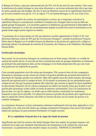 la Banque de France, cette part représentait plus de 36% à la fin du mois de mars dernier. Chez nous,
la pénétration du capital étranger se situe donc désormais a. un niveau nettement plus élevé que dans
les autres grands pays développés. De fait, le taux de détention moyen de la capitalisation boursière
par les non-résidents n'est que de 11% au Japon, 9 % en Grande-Bretagne ou 6% aux Etats-Unis...

Le débouclage accéléré du système de participations croisées qui a longtemps caractérisé le
capitalisme français a certainement contribué à l'irruption des étrangers dans le tour de table des
grands groupe hexagonaux. Les anciennes galaxies et nébuleuses qui parsemaient le planisphère de
l'économie française il y a dix ans ont pratiquement disparu au profit d'un nouvel actionnariat ou les
grands fonds anglo-saxons règnent en maîtres.

"La puissance de ce mouvement est telle que plusieurs sociétés appartenants à l'indice CAC sont
désormais détenues à plus de 50% par des investisseurs étrangers", constate le professeur François
Morin dans le Rapport sur le modèle français de détention et de gestion du capital qu'il a rédigé au
printemps dernier à la demande du ministre de Economie, des Finances et de l'Industrie, Dominique
Strauss-Kahn.

Gestion plus dynamique

Pour autant, les investisseurs étrangers ne constituent pas un front unique. Derrière ce vocable de
cachent des profits divers. Il convient de faire la distinction entre les groupes industriels ou financiers
qui prennent des participations dans un but stratégique et les fonds proprement dits qui sont avant
tout guidés par les impératifs de gestion.

Cette seconde population n'est elle-même pas homogène. Elle recouvre bien sûr des compagnies
d'assurances classiques ou des caisses de retraite à la gestion paisible qui assument directement le
placement de l'épargne qu'elles ont collectée. Mais elle englobe aussi des fonds mutuels, davantage
agressifs qui agissent pour le compte de tiers. Or la montée en puissance de ces gestionnaires pour
compte de tiers fait que la gestion prudente dite indicielle, qui consiste à répartir de façon équilibrée
les placements financiers sur les valeurs composant les indices de marché, laisse peu la place à une
gestion plus dynamique et plus ciblée en terme de présence actionnariale. Face à la concurrence de
plus en plus vive qui les oppose, ces fonds sont en effet amenés à rechercher les rendements
financiers le plus élevés possible. Cet objectif les pousse à prendre des positions plus significatives
dans le capital des firmes françaises afin d'être en mesure de peser sur les modes de gestion et la
conduite stratégique.

Les entreprises françaises et leurs actionnaires nationaux traditionnels doivent donc apprendre à vivre
aujourd'hui avec cette nouvelle donne qui explique notamment l'émergence d'un nouvel état d'esprit
inspiré des pratiques de gouvernement d'entreprise à L'anglo-saxonne.

       B. Le capitalisme français face à la vague des fonds de pension

Aiguillonnés par l'arrivée massive des fonds étrangers dans leur capital, les groupes français sont
contraints de se plier aux standards internationaux de transparence et de création de valeur pour
l'actionnaire. La globalisation des marchés impose ses normes. THOMAS LE MASSON.
 