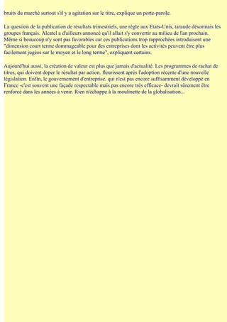 bruits du marché surtout s'il y a agitation sur le titre, explique un porte-paroIe.

La question de la publication de résultats trimestriels, une règle aux Etats-Unis, taraude désormais les
groupes français. Alcatel a d'ailleurs annoncé qu'il allait s'y convertir au milieu de l'an prochain.
Même si beaucoup n'y sont pas favorables car ces publications trop rapprochées introduisent une
"dimension court terme dommageable pour des entreprises dont les activités peuvent être plus
facilement jugées sur le moyen et le long terme", expliquent certains.

Aujourd'hui aussi, la création de valeur est plus que jamais d'actualité. Les programmes de rachat de
titres, qui doivent doper le résultat par action. fleurissent après l'adoption récente d'une nouvelle
législation. Enfin, le gouvernement d'entreprise. qui n'est pas encore suffisamment développé en
France -c'est souvent une façade respectable mais pas encore très efficace- devrait sûrement être
renforcé dans les années à venir. Rien n'échappe à la moulinette de la globalisation...
 