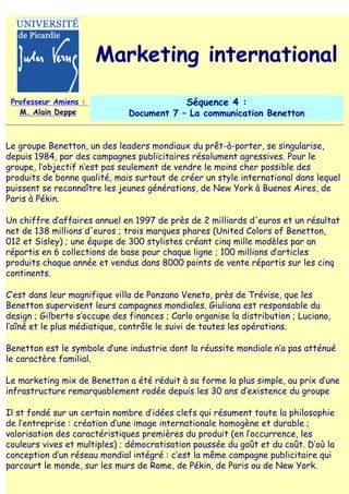 Marketing international
 Professeur Amiens :                          Séquence 4 :
   M. Alain Deppe              Document 7 – La communication Benetton


Le groupe Benetton, un des leaders mondiaux du prêt-à-porter, se singularise,
depuis 1984, par des campagnes publicitaires résolument agressives. Pour le
groupe, l‛objectif n‛est pas seulement de vendre le moins cher possible des
produits de bonne qualité, mais surtout de créer un style international dans lequel
puissent se reconnaître les jeunes générations, de New York à Buenos Aires, de
Paris à Pékin.

Un chiffre d‛affaires annuel en 1997 de près de 2 milliards d'euros et un résultat
net de 138 millions d'euros ; trois marques phares (United Colors of Benetton,
012 et Sisley) ; une équipe de 300 stylistes créant cinq mille modèles par an
répartis en 6 collections de base pour chaque ligne ; 100 millions d‛articles
produits chaque année et vendus dans 8000 points de vente répartis sur les cinq
continents.

C‛est dans leur magnifique villa de Ponzano Veneto, près de Trévise, que les
Benetton supervisent leurs campagnes mondiales. Giuliana est responsable du
design ; Gilberto s‛occupe des finances ; Carlo organise la distribution ; Luciano,
l‛aîné et le plus médiatique, contrôle le suivi de toutes les opérations.

Benetton est le symbole d‛une industrie dont la réussite mondiale n‛a pas atténué
le caractère familial.

Le marketing mix de Benetton a été réduit à sa forme la plus simple, au prix d‛une
infrastructure remarquablement rodée depuis les 30 ans d‛existence du groupe

Il st fondé sur un certain nombre d‛idées clefs qui résument toute la philosophie
de l‛entreprise : création d‛une image internationale homogène et durable ;
valorisation des caractéristiques premières du produit (en l‛occurrence, les
couleurs vives et multiples) ; démocratisation poussée du goût et du coût. D‛où la
conception d‛un réseau mondial intégré : c‛est la même campagne publicitaire qui
parcourt le monde, sur les murs de Rome, de Pékin, de Paris ou de New York.
 