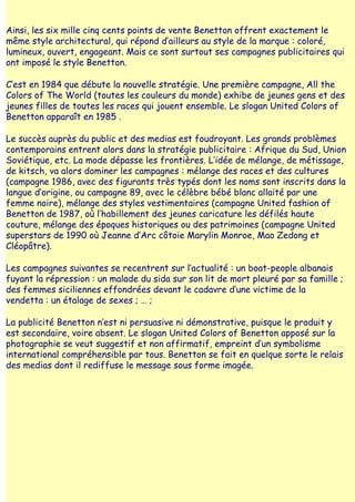 Ainsi, les six mille cinq cents points de vente Benetton offrent exactement le
même style architectural, qui répond d‛ailleurs au style de la marque : coloré,
lumineux, ouvert, engageant. Mais ce sont surtout ses campagnes publicitaires qui
ont imposé le style Benetton.

C‛est en 1984 que débute la nouvelle stratégie. Une première campagne, All the
Colors of The World (toutes les couleurs du monde) exhibe de jeunes gens et des
jeunes filles de toutes les races qui jouent ensemble. Le slogan United Colors of
Benetton apparaît en 1985 .

Le succès auprès du public et des medias est foudroyant. Les grands problèmes
contemporains entrent alors dans la stratégie publicitaire : Afrique du Sud, Union
Soviétique, etc. La mode dépasse les frontières. L‛idée de mélange, de métissage,
de kitsch, va alors dominer les campagnes : mélange des races et des cultures
(campagne 1986, avec des figurants très typés dont les noms sont inscrits dans la
langue d‛origine, ou campagne 89, avec le célèbre bébé blanc allaité par une
femme noire), mélange des styles vestimentaires (campagne United fashion of
Benetton de 1987, où l‛habillement des jeunes caricature les défilés haute
couture, mélange des époques historiques ou des patrimoines (campagne United
superstars de 1990 où Jeanne d‛Arc côtoie Marylin Monroe, Mao Zedong et
Cléopâtre).

Les campagnes suivantes se recentrent sur l‛actualité : un boat-people albanais
fuyant la répression : un malade du sida sur son lit de mort pleuré par sa famille ;
des femmes siciliennes effondrées devant le cadavre d‛une victime de la
vendetta : un étalage de sexes ; … ;

La publicité Benetton n‛est ni persuasive ni démonstrative, puisque le produit y
est secondaire, voire absent. Le slogan United Colors of Benetton apposé sur la
photographie se veut suggestif et non affirmatif, empreint d‛un symbolisme
international compréhensible par tous. Benetton se fait en quelque sorte le relais
des medias dont il rediffuse le message sous forme imagée.
 