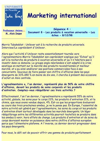 Marketing international

 Professeur Amiens :
                                            Séquence 4 :
   M. Alain Deppe      Document 8 – Les produits à vocation universelle – Les
                                         échos - 8/12/98


Morris Tabaksblat : Unilever est à la recherche de produits universels.
Interview/Le coprésident d'Unilever.

Alors que l'activité d'Unilever reste essentiellement tournée vers
l'agroalimentaire Morris Tabaksblat son coprésident explique aux "Echos" qu'il
est à la recherche de produits à vocation universelle et qu'il n'hésitera pas à
investir dans ce domaine. Le groupe anglo-néerlandais s'est adapté à la crise
asiatique en mettant sur le marché des produits reconditionnés et meilleur
marché, et a pu ainsi améliorer ses positions commerciales face à ses
concurrents. Soucieux de faire passer son chiffre d'affaires dans les pays
émergents de 33% à50 % en moins de dix ans, il cherche à présent des occasions
d'achat en Asie centrale.

L'agroalimentaire a, l'an dernier, représenté plus de 50% de votre chiffre
d'affaires, devant les produits de soins corporels et les produits
d'entretien. Comptez-vous rééquilibrer ces trois activités ?

Effectivement, l'an l'an dernier, l'agroalimentaire a représenté 55% de notre
activité, globale, les soins pour le corps 23%, les produits d'entretien 21%, et la
chimie, que nous avons vendue depuis, 4%. Est-ce que les proportions évolueront
au cours des trois prochaines années, je ne le pense pas. En Europe, l'essentiel de
notre activité est généré par l'agroalimentaire, les soins du corps et les produits
d'entretien étant surtout développés dans les marchés émergents. Un léger
rééquilibrage entre les différentes activités pourrait toutefois se produire dans
les années à venir, hors effets de change. Les produits d'entretien et de soins du
corps devraient monter en puissance dans notre chiffre d'affaires européen
parce que l'alimentaire plafonne. A l'inverse, ce dernier devrait progresser dans
les pays émergents.

Pour nous, le défi est de pouvoir offrir une gamme de produits parfaitement
 