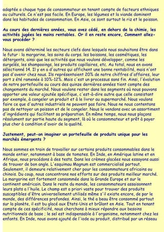 adaptée a chaque type de consommateur en tenant compte de facteurs ethniques
ou culturels. Ce n'est pas facile. En Europe, les légumes et la viande dominent
dans les habitudes de consommation. En Asie, ce sont surtout le riz et le poisson.

Au cours des dernières années, vous avez cédé, en dehors de la chimie, les
activités jugées les moins rentables. Or il en reste encore, Comment allez-
vous procéder ?

Nous avons déterminé les secteurs clefs dans lesquels nous souhaitons être dans
le futur : la margarine, les soins du corps. les boissons, les cosmétiques, les
détergents, ainsi que les activités que nous voulons développer, comme les
surgelés, les shampooings, les produits capillaires, etc. Au total, nous en avons
sélectionné 14. Il y en a d'autres qui affichent une bonne rentabilité, mais n'ont
pas d'avenir chez nous. Ils représentaient 20% de notre chiffres d'affaires, leur
part z été ramenée à 10%-12%. Mais c'est un processus sans fin. Ainsi, l'évolution
de notre portefeuille au cours des quinze dernières années tient compte des
changements du marché. Nous voulons rester dans les segments où nous pouvons
apporter une valeur ajoutée spécifique, c'est-à-dire autre que celle consistant
par exemple, à congeler un produit et à le livrer au supermarché. Nous voulons
faire ce que d'autres industriels ne peuvent pas faire. Nous ne nous contentons
pas de nettoyer un poisson et de le congeler. Nous le vendons avec un assortiment
d'ingrédients qui facilitent sa préparation. En même temps, nous nous plaçons
résolument sur partie haute du segment, là où le consommateur et prêt à payer
plus cher à condition d'avoir de la qualité.

Justement, peut-on imaginer un portefeuille de produits unique pour les
marchés émergents ?

Nous sommes en train de travailler sur certains produits consommables dans le
monde entier, notamment à base de tomates. En Inde, en Amérique latine et en
Afrique, nous procédons à des tests. Dans les crèmes glacées nous essayons aussi
de trouver de bon angle. L'esquimau Magnum est commercialisé partout.
Seulement, il demeure relativement cher pour les consommateurs africains ou
chinois. Du coup, nous concentrons nos efforts sur des produits meilleur marché.
La margarine est fortement consommée dans la Grande Europe et sur le
continent américain. Dans le reste du monde, les consommateurs assaisonnent
leurs plats a l'huile. Le champ est a priori vaste pour trouver des produits
susceptibles d'être universellement utilisés même s'il existe encore, de par le
monde, des différences profondes. Ainsi, le thé a beau être consommé partout
sur la planète, il est bu glacé aux Etats-Unis et brûlant en Asie. Tout en tenant
compte de ces spécificité, nous cherchons à mieux répondre aux besoins
nutritionnels de base ; le sel est indispensable à l'organisme, notamment chez les
enfants. En Inde, nous avons ajouté de l'iode au produit, distribué par un réseau
 