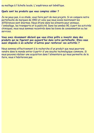 au maillage à l'échelle locale. L'expérience est bénéfique.

Quels sont les produits que vous comptez céder ?

Je ne peux pas, à ce stade, vous faire part de mes projets. Si on compare notre
portefeuille de marques de 1983 et celui que nous avons maintenant les
différences sont énormes. Nous étions dans les aliments pour animaux,
l'emballage, les transports et la publicité. Dans les années 90, à part les activités
chimiques, nous nous sommes recentrés dans les biens de consommation ou les
services.

Vous avez récemment déclaré que vous étiez prêts a investir dans des
produits qui ne figurent pas aujourd'hui dans votre portefeuille. Etes-vous
aussi disposés à en acheter d'autres pour renforcer vos activités ?

Nous sommes effectivement à le recherche d'un produit que nous pourrons
vendre dans le monde entier à partir d'une souche technologique commune. Si
nous pouvons réaliser une acquisition dans l'alimentaire qui nous permette de le
faire, nous n'hésiterons pas.
 