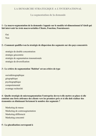 LA DEMARCHE STRATEGIQUE A L'INTERNATIONAL

                               La segmentation de la demande


1 - La macro-segmentation de la demande s'appuie sur le modèle tri-dimensionnel d'Abell qui
fait intervenir les trois macrovariables Clients, Fonction, Fournisseurs

    Oui
    Non


2 - Comment qualifie-t-on la stratégie de dispersion des segments sur des pays concentrés

    stratégie de double concentration
    stratégie géocentrée
    stratégie de segmentation transnationale
    stratégie de diversification


3 - Le critère de segmentation 'Habitat' est un critère de type

    sociodémographique
    géographique
    psychographique
    comportemental
    avantage recherché


4 - Quelle stratégie de microsegmentation l'entreprise devra-t-elle mettre en place si elle
constate une forte attirance des clients vers les premiers prix et si elle doit réaliser des
économies en diminuant fortement le nombre des segments ?

    Marketing de masse
    Marketing de contresegmentation
    Marketing différencié
    Marketing concentré


5 - La glocalisation correspond à
 