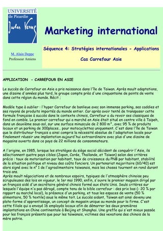 Marketing international
                         Séquence 4: Stratégies internationales - Applications
    M. Alain Deppe
   Professeur Amiens                            Cas Carrefour Asie



APPLICATION - CARREFOUR EN ASIE

Le succès de Carrefour en Asie a pris naissance dans l'île de Taiwan. Après moult adaptations,
une dizaine d'années plus tard, le groupe compte près d'une cinquantaine de points de vente
dans cette région du monde. Récit ;

Modèle type à oublier : l'hyper Carrefour de banlieue avec son immense parking, ses caddies et
ses rayons de produits importés du monde entier. Car après avoir tenté de transposer cette
formule française à succès dans le contexte chinois, Carrefour a du revoir ses classiques de
fond en comble. Le premier carrefour qui a marché en Asie était situé en centre ville à Taipeh,
dans un deuxième sous-sol, sur une surface minuscule de 2 800 m², avec 95 % de produits
locaux et un parking de 300places… pour motocyclettes uniquement. C'est dans l'île de Taiwan
que le distributeur français a ainsi compris la nécessité absolue de l'adaptation locale pour
finalement réussir une implantation aujourd'hui extraordinaire avec plus d'une dizaine de
magasins ouverts dans ce pays de 22 millions de consommateurs.

A l'origine, en 1985, lorsque les stratèges du siège social décident de conquérir l'Asie, ils
sélectionnent quatre pays cibles (Japon, Corée, Thaïlande, et Taiwan) selon des critères
précis : taux de motorisation par habitant, taux de croissance du PNB par habitant, stabilité
de la situation politique et niveau des coûts fonciers. Un partenariat majoritaire (60/40) est
alors signé avec le n° 1 de l'agroalimentaire taiwanais, mais les choses tournent en rond durant
trois ans.
Après moult négociations et de nombreux espoirs, typiques de l'atmosphère chinoise peu
scrupuleuses des lois en vigueur, le 1er mai 1990, enfin, s'ouvre le premier magasin dirigé par
un français aidé d'un secrétaire général chinois formé aux états Unis. Seuls critères sur
lesquels l'équipe n'a pas dérogé, compte tenu de la bible carrefour : des prix bas (- 20 % par
rapport au marché local), la présence d'un parking, et tous les espaces de vente (50 %
alimentaire, 50 % textile) sous le même toit. Le succès aidant, Taiwan est ainsi devenu une
plate-forme d'apprentissage, un concept de magasin unique au monde pour la firme. C'est
cette filiale qui a envoyé 16 employés locaux afin de démarrer les deux premières
implantations en Chine continentale à Beijing et Shanghai. Une greffe qui s'est mieux passée
pour les français présents que pour les taiwanais, victimes des vexations des chinois de la
mère patrie.
 