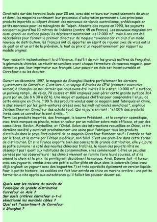 Construits sur des terrains loués pour 20 ans, avec des retours sur investissements de un an
et demi, les magasins continuent leur processus d'adaptation permanente. Les principaux
produits importés au départ étaient des morceaux de viande australienne, prédécoupés en
petits morceaux pour les ménagères de Taipeh. Absents des rayons en 1990, les yogourts
occupent aujourd'hui 10 mètres de linéaires (contre 45 en France). Les nouveaux magasins ont
aussi grandi en surface puisqu'ils dépassent maintenant les 12 000 m². mais 4 ans ont été
nécessaires pour former le premier directeur de magasin taiwanais car en plus d'un mode
nouveau de distribution, les français ont dû apporter un esprit de rigueur avec de vrais outils
de gestion et un art de la prévision, le tout au prix d'un repositionnement par rapport au
modèle original.

Pour ressentir instantanément la différence, il suffit de voir les grands maîtres du Feng shui,
la géomancie chinoise, se réunir en conclave avant chaque fermeture de nouveau magasin, pour
donner ou pas, leur imprimatur aux français. Leur pouvoir en Asie est incontournable et
Carrefour a su les écouter.

Ouvert en décembre 1997, le magasin de Shanghai illustre parfaitement les derniers
ajustements de Carrefour. C'est lors d'un voyage d'études de CEW (cosmetic executive
women) à Shanghai en mai dernier que nous avons été invités à le visiter. 10 000 m² e surface,
un parking rempli… de vélos, 70 caisses et 800 employés pour gérer cette grande surface 364
jours par an, (de 8 h 30 à 22 h). Une image et quelques chiffres pour comprendre l'enjeu de
cette enseigne en Chine, " 99 % des produits vendus dans ce magasin sont fabriqués en Chine,
le plus souvent par les joint-ventures créées avec les multinationales mondiales ", explique
Jérôme Chevrier, Directeur des achats food. Qui rajoute en riant : "et 50% des produits
livrés dans ce carrefour le sont à vélo… ".
Parmi les produits importés, des fromages, le beurre Président… et le comptoir cosmétique,
avec trois marques au pinacle, mises en valeur par un mobilier sobre mais efficace, et par des
conseillères, Revlon, Maybelline, et l'Oréal. Selon des informations recueillies en Chine, cette
dernière société y ouvrirait prochainement une usine pour fabriquer tous les produits
distribués dans le pays. Particularité de ce magasin Carrefour flambant neuf : l'entrée se fait
par le food, et la sortie par l'étage supérieur, non food. C'est une première dans cette forme
de distribution. Et si la France exporte bien ses concepts de grande distribution, elle y ajoute
sa patte culinaire : à coté des nouilles chinoises fraîches, le rayon des poulets rôtis ne
désemplit pas ! quant aux habitudes de consommation, elles commencent à être un peu plus
cernées par les observateurs : les chinois viennent en famille faire leurs courses, et s'ils
aiment le choix et le prix, ils privilégient décidément la marque. Ainsi, Danone fait -il fureur
avec ses yogourts, vendus avec une petite cuiller pliée en deux dans le couvercle (vous avez
déjà englouti un yogourt avec des baguettes ?) et très appréciés également en version liquide.
Pour la petite histoire, les caddies ont fait leur entrée en chine en marche arrière : une petite
formation a vite appris aux autochtones qu'il fallait les pousser devant soi.

Quels sont les raisons du succès de
l'enseigne de grande distribution
Carrefour en Asie ?
Sur quels critères Carrefour a-t-il
sélectionné les marchés cibles ?
Quel est l'assortiment de Carrefour
à Shanghai ?
 