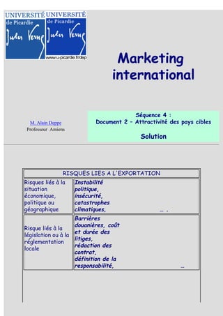 Marketing
                                    international

                                         Séquence 4 :
  M. Alain Deppe            Document 2 – Attractivité des pays cibles
 Professeur Amiens
                                           Solution




                 RISQUES LIES A L'EXPORTATION
Risques liés à la    Instabilité
situation            politique,
économique,          insécurité,
politique ou         catastrophes
géographique         climatiques,                 … .
                    Barrières
                    douanières, coût
Risque liés à la
                    et durée des
législation ou à la
                    litiges,
réglementation
                    rédaction des
locale
                    contrat,
                    définition de la
                    responsabilité,                       …
 