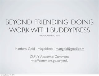 BEYOND FRIENDING: DOING
         WORK WITH BUDDYPRESS
                                           WORDCAMP NYC 2010




                           Matthew Gold - mkgold.net - mattgold@gmail.com

                                     CUNY Academic Commons
                                     http://commons.gc.cuny.edu


Sunday, October 17, 2010
 