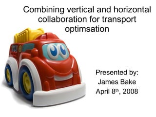 Combining vertical and horizontal collaboration for transport optimsation Presented by: James Bake April 8 th , 2008 