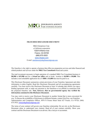 FRANCHISE DISCLOSURE DOCUMENT
MKG Enterprises Corp
a California corporation
1328 N Wishon Ave
Fresno, CA 93728
(866) 675-3933
www.mkgtax.com
E-mail: ​marshawn@mkgfinancialgroup.com
The franchise is the right to operate a business that offers tax preparation services and other financial and
related products and services under the ​MKG Tax Consultants ​brand and system.
The total investment necessary to begin operation of a standard MKG Tax Consultants business is
$8,500 to ​$15,500 and for a ​virtual tax office and or kiosk location is ​$4,500 to ​$9,000​. This
includes a non-refundable application fee of ​ $500​ to ​$1,000​ that must be paid to us.
This Disclosure Document summarizes certain provisions of your Franchise Agreement and other
information in plain English. Read this Disclosure Document and all accompanying agreements
carefully. You must receive this Disclosure Document at least 14 calendar days before you sign a
binding agreement with, or make any payment to, the franchisor or an affiliate in connection with
the proposed franchise sale. ​Note, however, that no governmental agency has verified the
information contained in this Disclosure Document.
You may wish to receive your Disclosure Document in another format that is more convenient for
you. To discuss the availability of disclosures in different formats, contact Erin Frey, our Franchise
Administration and Compliance Officer, 4974 N Fresno Street Suite 627 Fresno, CA 93726, (866)
675-3933, ​erin@mkgfinancialgroup.com
The terms of your contract will govern your franchise relationship. Do not rely on the Disclosure
Document alone to understand your contract. Read all of your contract carefully. Show your
contract and this Disclosure Document to an advisor, like a lawyer or accountant.
 