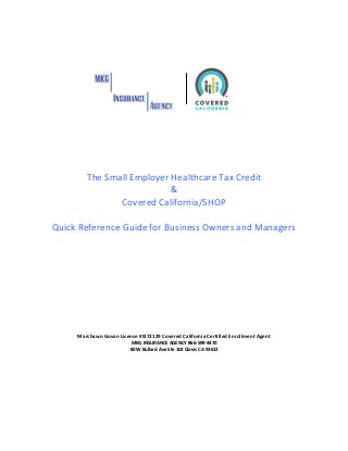 The Small Employer Healthcare Tax Credit
&
Covered California/SHOP
Quick Reference Guide for Business Owners and Managers
Marshawn Govan License #0I72129 Covered California Certified Enrollment Agent
MKG INSURANCE AGENCY 866-599-4470
80 W Bullard Ave Ste 102 Clovis CA 93612
 
