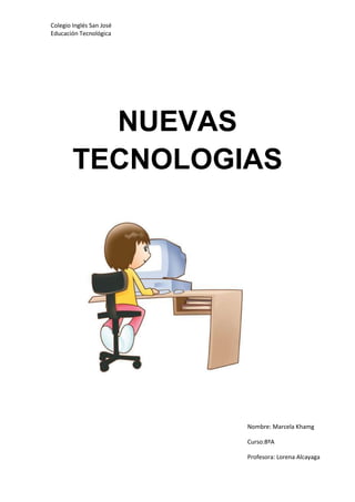 Colegio Inglés San José
Educación Tecnológica




          NUEVAS
        TECNOLOGIAS




                          Nombre: Marcela Khamg

                          Curso:8ºA

                          Profesora: Lorena Alcayaga
 