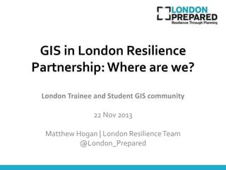 GIS in London Resilience
Partnership: Where are we?
London Trainee and Student GIS community

22 Nov 2013
Matthew Hogan | London Resilience Team
@London_Prepared

 