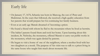 Early life
◦ On January 17, 1676, Sebastia was born in Manoog, the son of Peter and
Shahristan. In the years that followed, she received a high-quality education from
her parents that would prepare her for continuing her family business.
◦ Even at an early age Manuk dreamed of becoming a priest.
◦ He found a friend with whom he fled to the mountains where he lived as hermits.
◦ The babies' parents found them and took her home. Upon learning about this
incident, St. Nicholas, the monastery, offered Manuk to carry out public works in
the monastery, which was again denied by parents.
◦ He began to visit a home of one of the neighbors, where a mother lived with her
two daughters as a monk. The purpose of his visits was to talk to a priest living in
the same house who taught him much about monastic life.
 