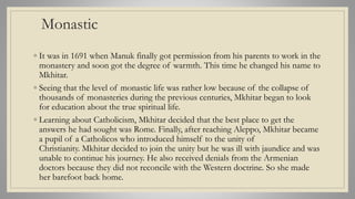 Monastic
◦ It was in 1691 when Manuk finally got permission from his parents to work in the
monastery and soon got the degree of warmth. This time he changed his name to
Mkhitar.
◦ Seeing that the level of monastic life was rather low because of the collapse of
thousands of monasteries during the previous centuries, Mkhitar began to look
for education about the true spiritual life.
◦ Learning about Catholicism, Mkhitar decided that the best place to get the
answers he had sought was Rome. Finally, after reaching Aleppo, Mkhitar became
a pupil of a Catholicos who introduced himself to the unity of
Christianity. Mkhitar decided to join the unity but he was ill with jaundice and was
unable to continue his journey. He also received denials from the Armenian
doctors because they did not reconcile with the Western doctrine. So she made
her barefoot back home.
 