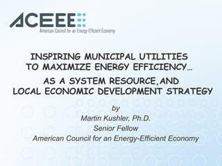 by Martin Kushler, Ph.D. Senior Fellow  American Council for an Energy-Efficient Economy INSPIRING MUNICIPAL UTILITIES  TO MAXIMIZE ENERGY EFFICIENCY…  AS A SYSTEM RESOURCE,AND  LOCAL ECONOMIC DEVELOPMENT STRATEGY 