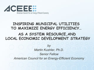 by Martin Kushler, Ph.D. Senior Fellow  American Council for an Energy-Efficient Economy INSPIRING MUNICIPAL UTILITIES  TO...