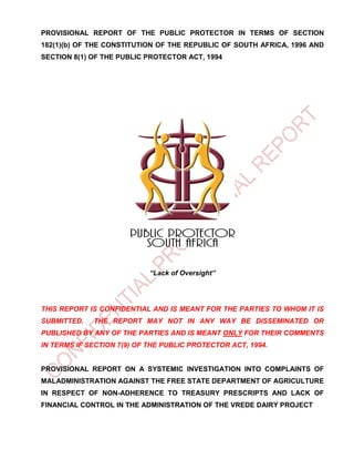 PROVISIONAL REPORT OF THE PUBLIC PROTECTOR IN TERMS OF SECTION
182(1)(b) OF THE CONSTITUTION OF THE REPUBLIC OF SOUTH AFRICA, 1996 AND
SECTION 8(1) OF THE PUBLIC PROTECTOR ACT, 1994
“Lack of Oversight”
THIS REPORT IS CONFIDENTIAL AND IS MEANT FOR THE PARTIES TO WHOM IT IS
SUBMITTED. THE REPORT MAY NOT IN ANY WAY BE DISSEMINATED OR
PUBLISHED BY ANY OF THE PARTIES AND IS MEANT ONLY FOR THEIR COMMENTS
IN TERMS IF SECTION 7(9) OF THE PUBLIC PROTECTOR ACT, 1994.
PROVISIONAL REPORT ON A SYSTEMIC INVESTIGATION INTO COMPLAINTS OF
MALADMINISTRATION AGAINST THE FREE STATE DEPARTMENT OF AGRICULTURE
IN RESPECT OF NON-ADHERENCE TO TREASURY PRESCRIPTS AND LACK OF
FINANCIAL CONTROL IN THE ADMINISTRATION OF THE VREDE DAIRY PROJECT
 
