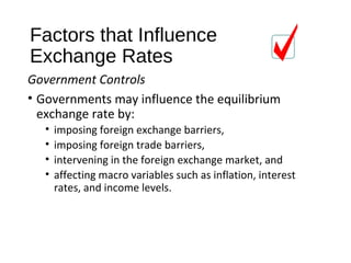 Factors that Influence
Exchange Rates
Government Controls
• Governments may influence the equilibrium
exchange rate by:
• imposing foreign exchange barriers,
• imposing foreign trade barriers,
• intervening in the foreign exchange market, and
• affecting macro variables such as inflation, interest
rates, and income levels.
 