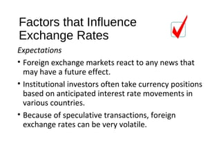Factors that Influence
Exchange Rates
Expectations
• Foreign exchange markets react to any news that
may have a future effect.
• Institutional investors often take currency positions
based on anticipated interest rate movements in
various countries.
• Because of speculative transactions, foreign
exchange rates can be very volatile.
 