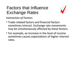 Factors that Influence
Exchange Rates
Interaction of Factors
• Trade-related factors and financial factors
sometimes interact. Exchange rate movements
may be simultaneously affected by these factors.
• For example, an increase in the level of income
sometimes causes expectations of higher interest
rates.
 