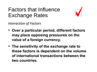 Factors that Influence
Exchange Rates
Interaction of Factors
• The sensitivity of the exchange rate to
these factors is dependent on the volume
of international transactions between the
two countries.
• Over a particular period, different factors
may place opposing pressures on the
value of a foreign currency.
 