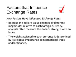Factors that Influence
Exchange Rates
How Factors Have Influenced Exchange Rates
• Because the dollar’s value changes by different
magnitudes relative to each foreign currency,
analysts often measure the dollar’s strength with an
index.
• The weight assigned to each currency is determined
by its relative importance in international trade
and/or finance.
 