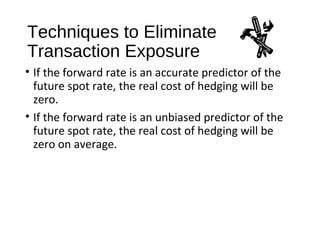 Techniques to Eliminate
Transaction Exposure
• If the forward rate is an accurate predictor of the
future spot rate, the real cost of hedging will be
zero.
• If the forward rate is an unbiased predictor of the
future spot rate, the real cost of hedging will be
zero on average.
 