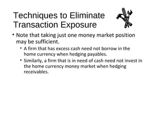 Techniques to Eliminate
Transaction Exposure
• Note that taking just one money market position
may be sufficient.
• A firm that has excess cash need not borrow in the
home currency when hedging payables.
• Similarly, a firm that is in need of cash need not invest in
the home currency money market when hedging
receivables.
 